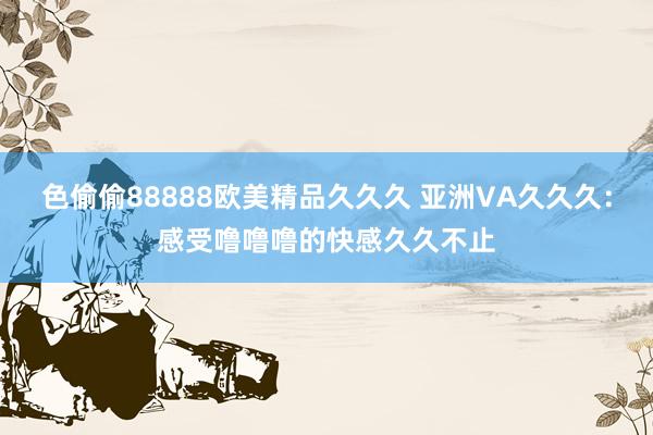 色偷偷88888欧美精品久久久 亚洲VA久久久：感受噜噜噜的快感久久不止