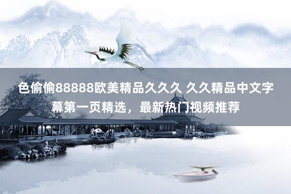 色偷偷88888欧美精品久久久 久久精品中文字幕第一页精选，最新热门视频推荐