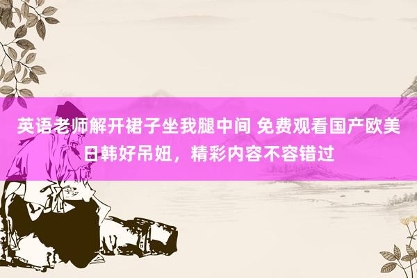 英语老师解开裙子坐我腿中间 免费观看国产欧美日韩好吊妞，精彩内容不容错过