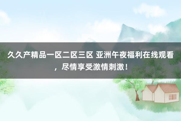 久久产精品一区二区三区 亚洲午夜福利在线观看，尽情享受激情刺激！