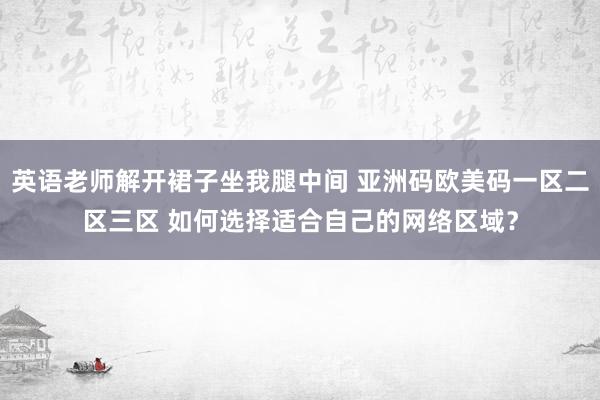 英语老师解开裙子坐我腿中间 亚洲码欧美码一区二区三区 如何选择适合自己的网络区域？