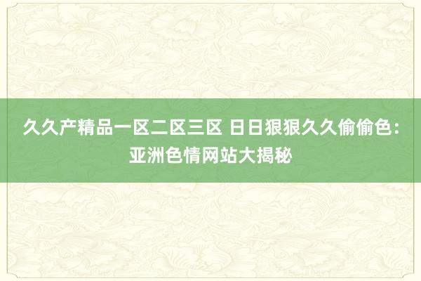 久久产精品一区二区三区 日日狠狠久久偷偷色：亚洲色情网站大揭秘