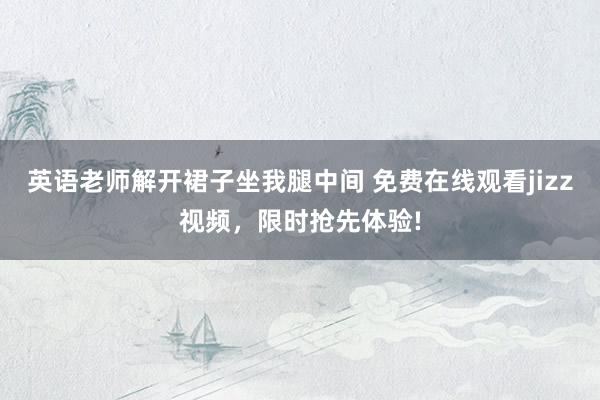 英语老师解开裙子坐我腿中间 免费在线观看jizz视频，限时抢先体验!