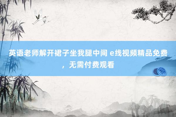 英语老师解开裙子坐我腿中间 e线视频精品免费，无需付费观看