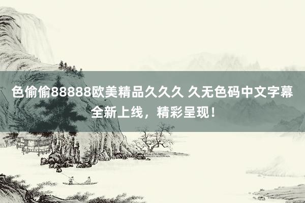 色偷偷88888欧美精品久久久 久无色码中文字幕全新上线，精彩呈现！