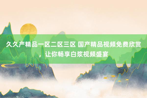 久久产精品一区二区三区 国产精品视频免费欣赏，让你畅享白浆视频盛宴