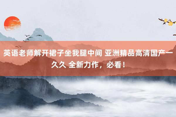 英语老师解开裙子坐我腿中间 亚洲精品高清国产一久久 全新力作，必看！
