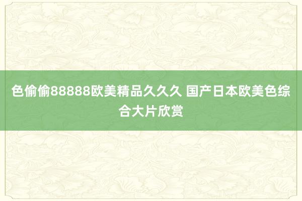 色偷偷88888欧美精品久久久 国产日本欧美色综合大片欣赏