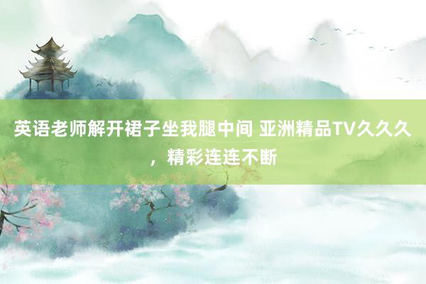 英语老师解开裙子坐我腿中间 亚洲精品TV久久久，精彩连连不断