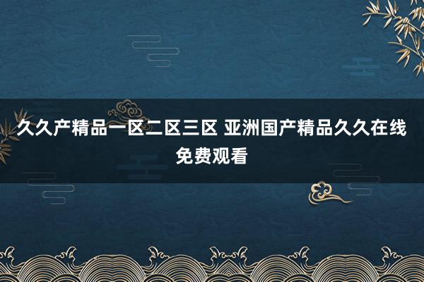 久久产精品一区二区三区 亚洲国产精品久久在线免费观看