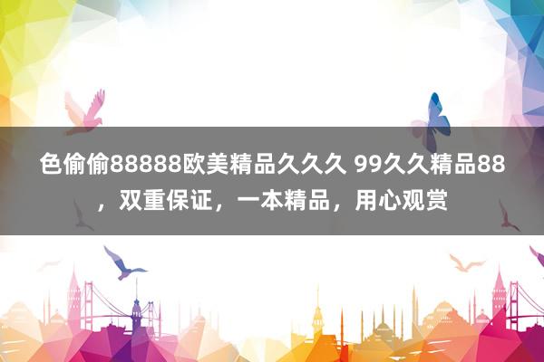 色偷偷88888欧美精品久久久 99久久精品88，双重保证，一本精品，用心观赏