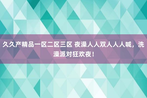 久久产精品一区二区三区 夜澡人人双人人人喊，洗澡派对狂欢夜！