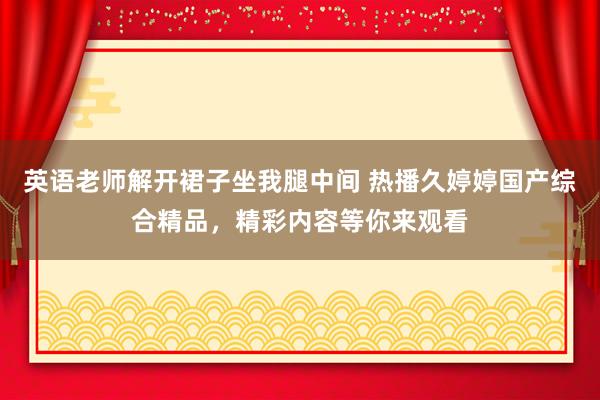 英语老师解开裙子坐我腿中间 热播久婷婷国产综合精品，精彩内容等你来观看
