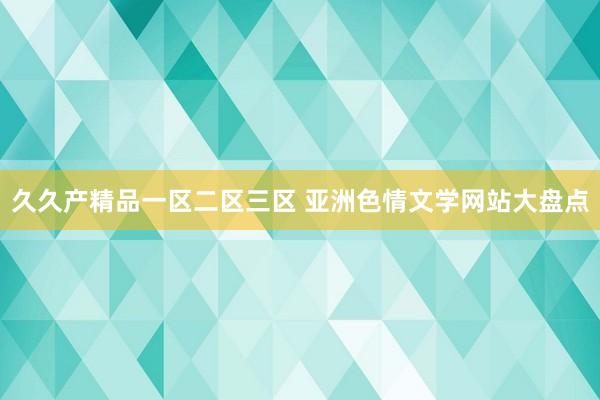 久久产精品一区二区三区 亚洲色情文学网站大盘点
