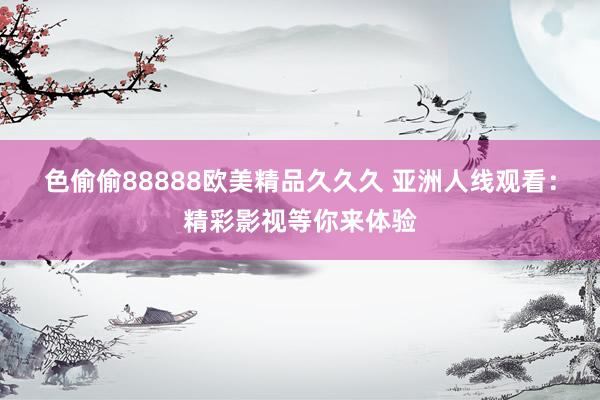 色偷偷88888欧美精品久久久 亚洲人线观看：精彩影视等你来体验