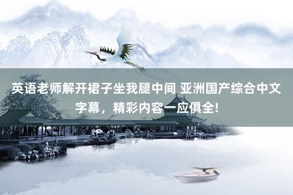 英语老师解开裙子坐我腿中间 亚洲国产综合中文字幕，精彩内容一应俱全!