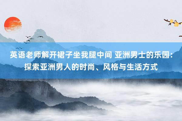 英语老师解开裙子坐我腿中间 亚洲男士的乐园：探索亚洲男人的时尚、风格与生活方式