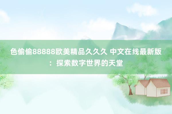 色偷偷88888欧美精品久久久 中文在线最新版：探索数字世界的天堂