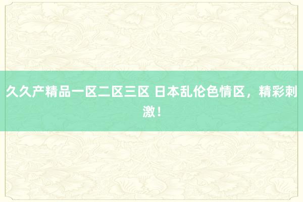 久久产精品一区二区三区 日本乱伦色情区，精彩刺激！