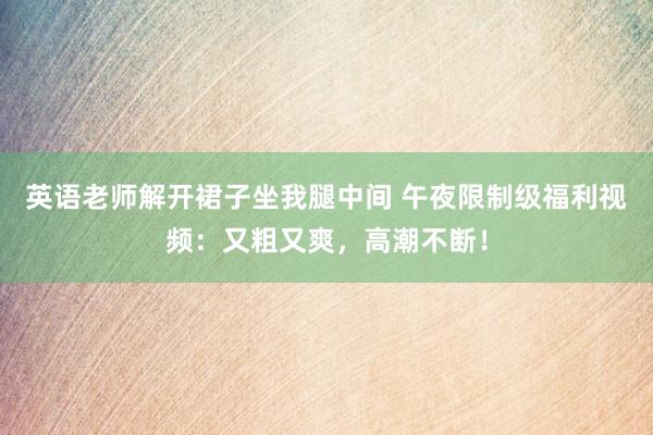 英语老师解开裙子坐我腿中间 午夜限制级福利视频：又粗又爽，高潮不断！