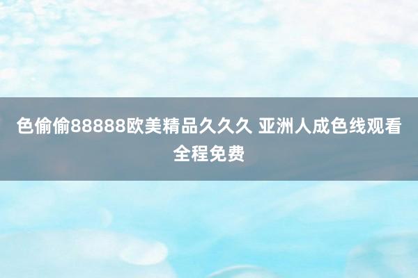 色偷偷88888欧美精品久久久 亚洲人成色线观看全程免费