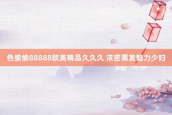 色偷偷88888欧美精品久久久 浓密黑发魅力少妇