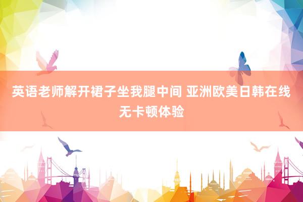 英语老师解开裙子坐我腿中间 亚洲欧美日韩在线无卡顿体验