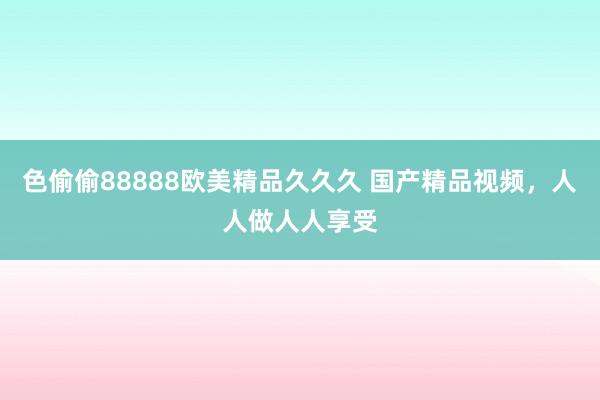 色偷偷88888欧美精品久久久 国产精品视频，人人做人人享受