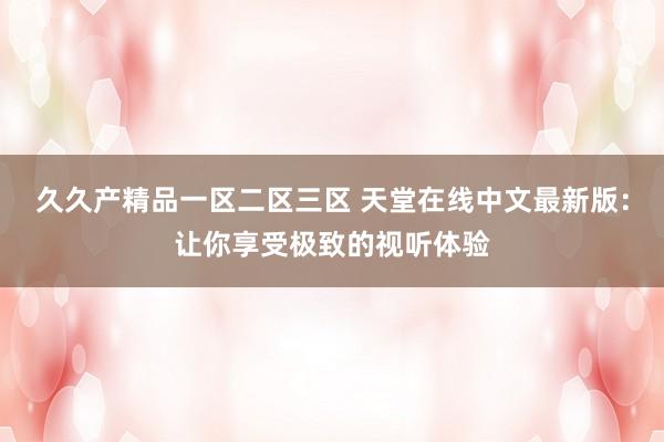 久久产精品一区二区三区 天堂在线中文最新版：让你享受极致的视听体验