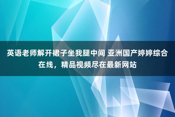 英语老师解开裙子坐我腿中间 亚洲国产婷婷综合在线，精品视频尽在最新网站