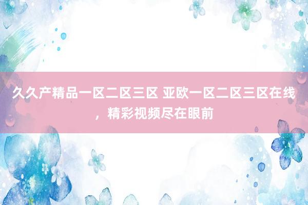 久久产精品一区二区三区 亚欧一区二区三区在线，精彩视频尽在眼前