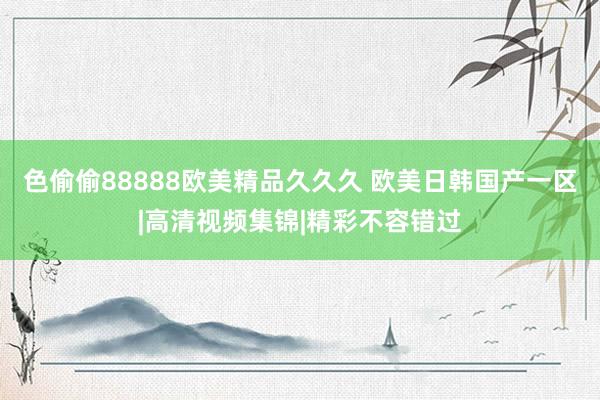 色偷偷88888欧美精品久久久 欧美日韩国产一区|高清视频集锦|精彩不容错过