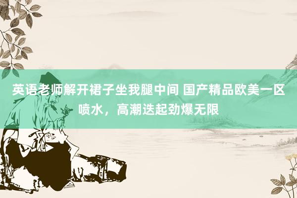 英语老师解开裙子坐我腿中间 国产精品欧美一区喷水，高潮迭起劲爆无限