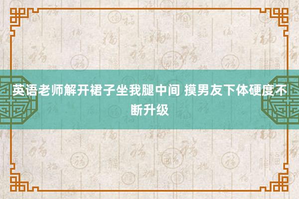 英语老师解开裙子坐我腿中间 摸男友下体硬度不断升级