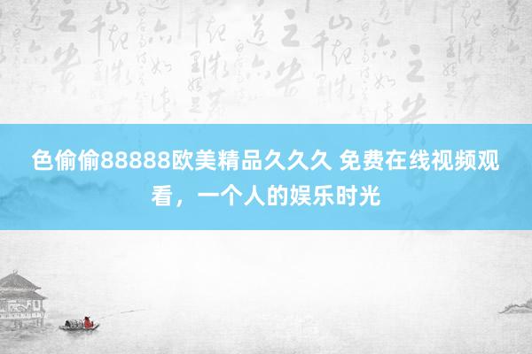 色偷偷88888欧美精品久久久 免费在线视频观看，一个人的娱乐时光