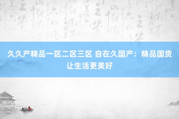 久久产精品一区二区三区 自在久国产：精品国货让生活更美好