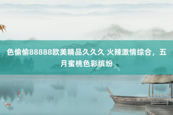 色偷偷88888欧美精品久久久 火辣激情综合，五月蜜桃色彩缤纷