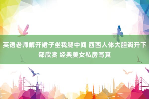 英语老师解开裙子坐我腿中间 西西人体大胆瓣开下部欣赏 经典美女私房写真