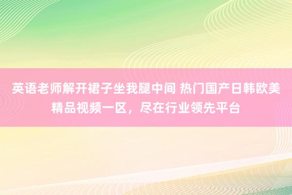 英语老师解开裙子坐我腿中间 热门国产日韩欧美精品视频一区，尽在行业领先平台