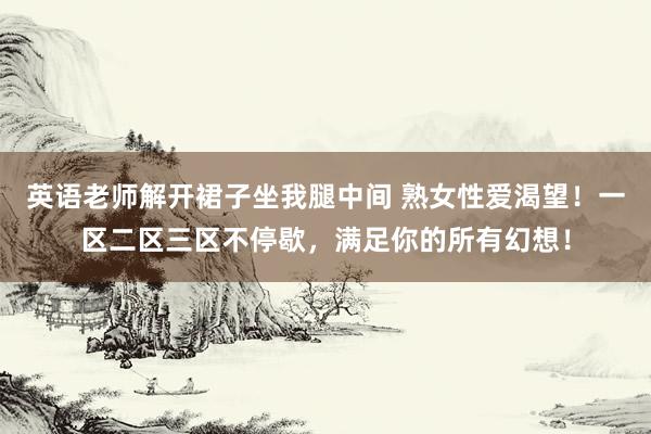 英语老师解开裙子坐我腿中间 熟女性爱渴望！一区二区三区不停歇，满足你的所有幻想！