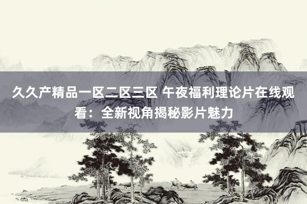 久久产精品一区二区三区 午夜福利理论片在线观看：全新视角揭秘影片魅力