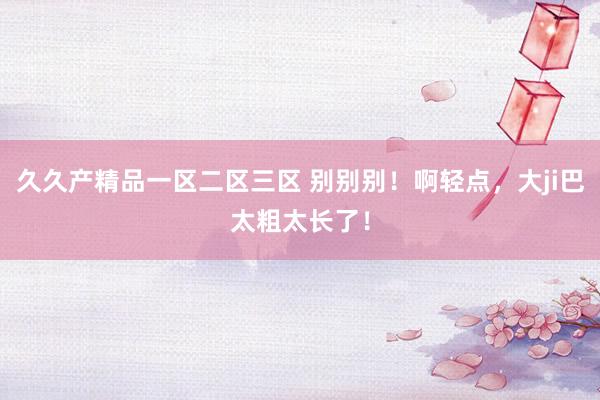 久久产精品一区二区三区 别别别！啊轻点，大ji巴太粗太长了！