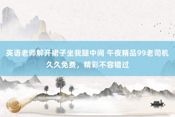 英语老师解开裙子坐我腿中间 午夜精品99老司机久久免费，精彩不容错过