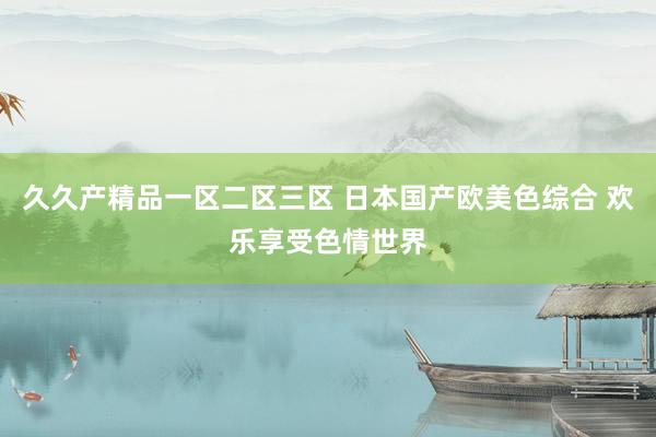 久久产精品一区二区三区 日本国产欧美色综合 欢乐享受色情世界