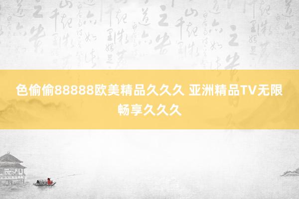 色偷偷88888欧美精品久久久 亚洲精品TV无限畅享久久久