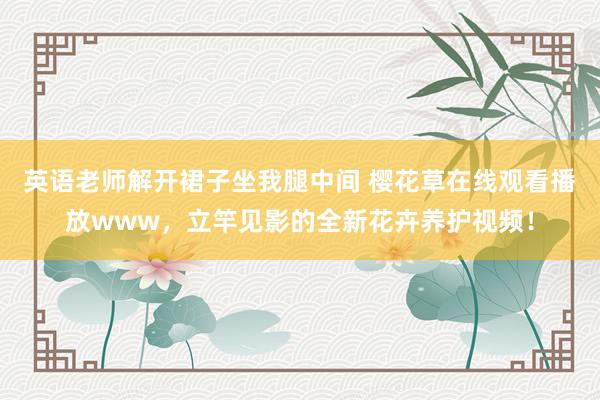 英语老师解开裙子坐我腿中间 樱花草在线观看播放www，立竿见影的全新花卉养护视频！