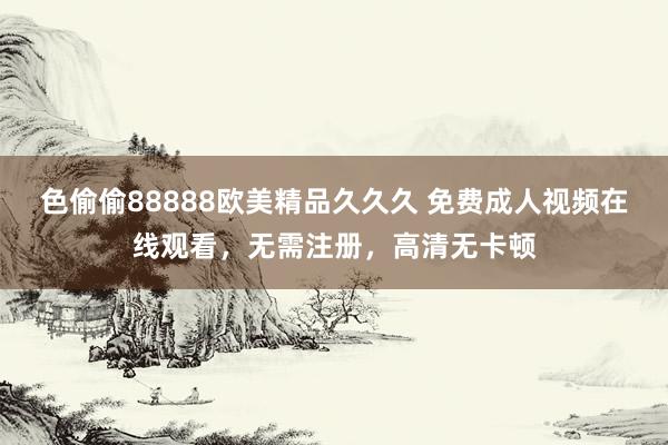 色偷偷88888欧美精品久久久 免费成人视频在线观看，无需注册，高清无卡顿