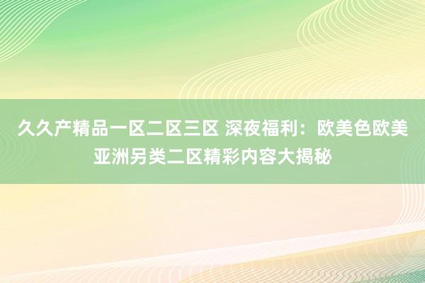 久久产精品一区二区三区 深夜福利：欧美色欧美亚洲另类二区精彩内容大揭秘