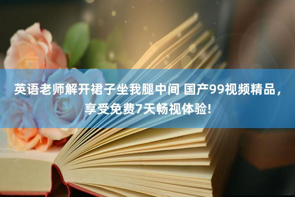 英语老师解开裙子坐我腿中间 国产99视频精品，享受免费7天畅视体验!