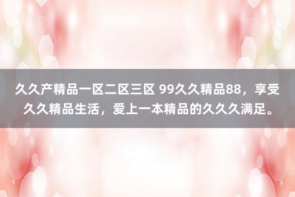 久久产精品一区二区三区 99久久精品88，享受久久精品生活，爱上一本精品的久久久满足。